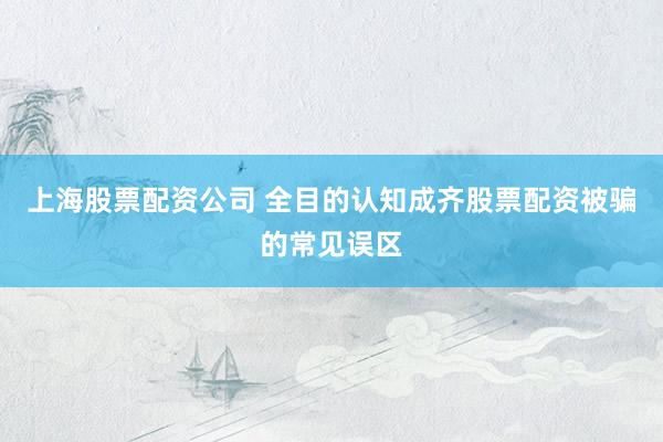 上海股票配资公司 全目的认知成齐股票配资被骗的常见误区