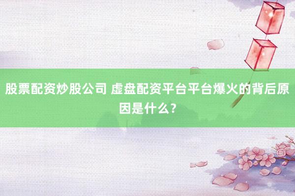 股票配资炒股公司 虚盘配资平台平台爆火的背后原因是什么？