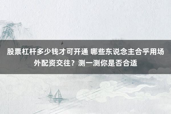 股票杠杆多少钱才可开通 哪些东说念主合乎用场外配资交往？测一测你是否合适