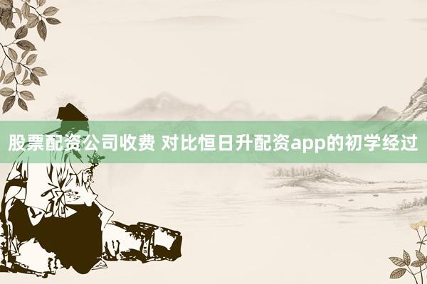 股票配资公司收费 对比恒日升配资app的初学经过