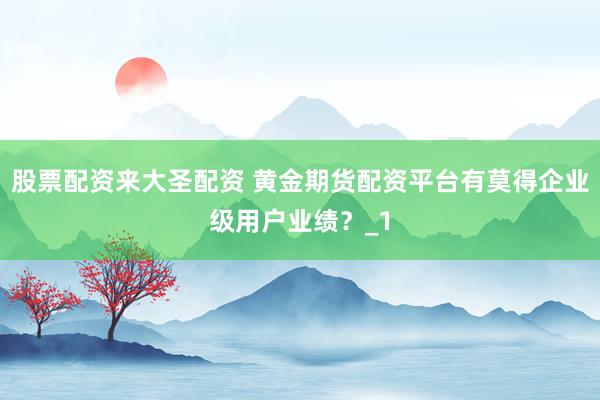 股票配资来大圣配资 黄金期货配资平台有莫得企业级用户业绩？_1