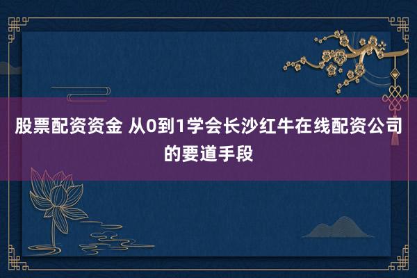 股票配资资金 从0到1学会长沙红牛在线配资公司的要道手段