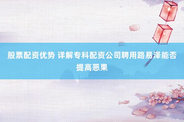 股票配资优势 详解专科配资公司聘用路易泽能否提高恶果