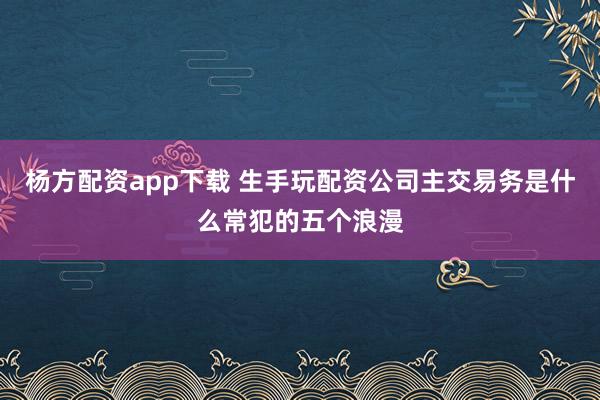 杨方配资app下载 生手玩配资公司主交易务是什么常犯的五个浪漫