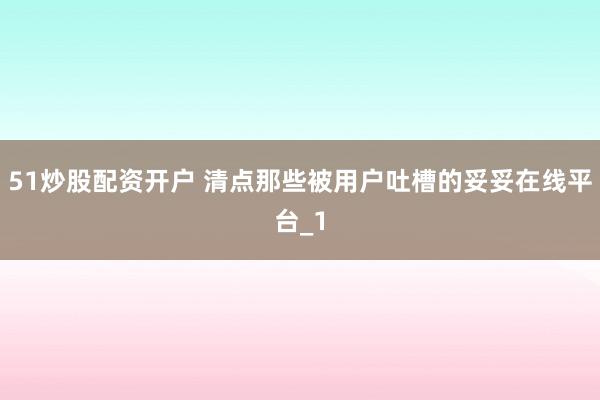 51炒股配资开户 清点那些被用户吐槽的妥妥在线平台_1