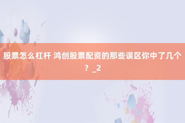 股票怎么杠杆 鸿创股票配资的那些误区你中了几个？_2