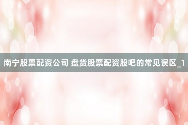 南宁股票配资公司 盘货股票配资股吧的常见误区_1