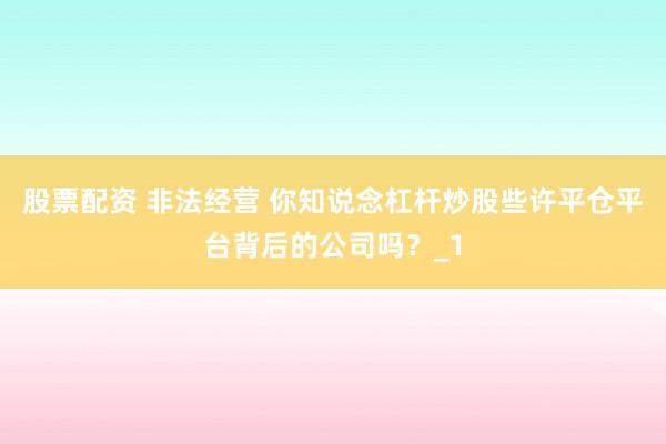 股票配资 非法经营 你知说念杠杆炒股些许平仓平台背后的公司吗？_1