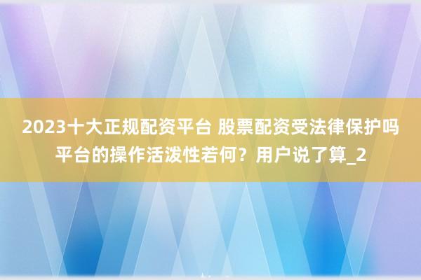 2023十大正规配资平台 股票配资受法律保护吗平台的操作活泼性若何?用户说了算_2
